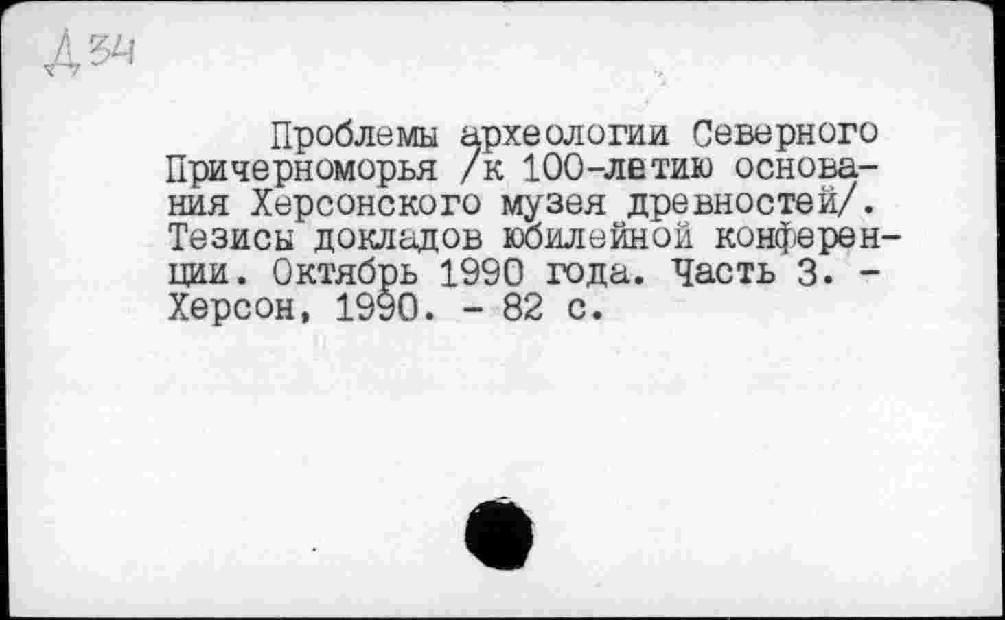 ﻿Проблемы археологии Северного Причерноморья /к 100-летию основания Херсонского музея древностей/. Тезисы докладов юбилейной конферен ции. Октябрь 1990 года. Часть 3. -Херсон, 1990. - 82 с.